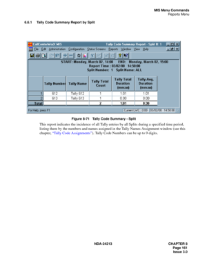 Page 175NDA-24213 CHAPTER 8
    Page 161
Issue 3.0
MIS Menu Commands
Reports Menu
6.6.1 Tally Code Summary Report by Split
Figure 8-71   Tally Code Summary - Split
This report indicates the incidence of all Tally entries by all Splits during a specified time period, 
listing them by the numbers and names assigned in the Tally Names Assignment window (see this 
chapter, “Tally Code Assignments”). Tally Code Numbers can be up to 9 digits. 