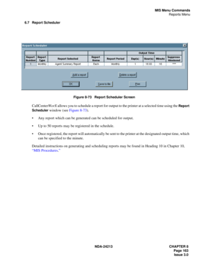 Page 177NDA-24213 CHAPTER 8
    Page 163
Issue 3.0
MIS Menu Commands
Reports Menu
6.7 Report Scheduler
Figure 8-73   Report Scheduler Screen
CallCenterWorX allows you to schedule a report for output to the printer at a selected time using the Report 
Scheduler
 window (see Figure 8-73). 
Any report which can be generated can be scheduled for output.
Up to 50 reports may be registered in the schedule.
Once registered, the report will automatically be sent to the printer at the designated output time, which...