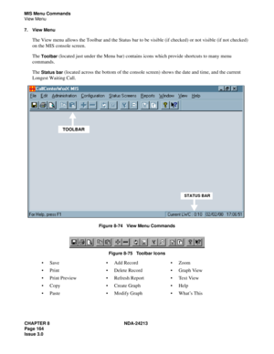 Page 178CHAPTER 8 NDA-24213
Page 164    
Issue 3.0
MIS Menu Commands
View Menu
7. View Menu
The View menu allows the Toolbar and the Status bar to be visible (if checked) or not visible (if not checked) 
on the MIS console screen.
The 
Toolbar (located just under the Menu bar) contains icons which provide shortcuts to many menu 
commands.
The 
Status bar (located across the bottom of the console screen) shows the date and time, and the current 
Longest Waiting Call.
Figure 8-74   View Menu Commands
Figure 8-75...