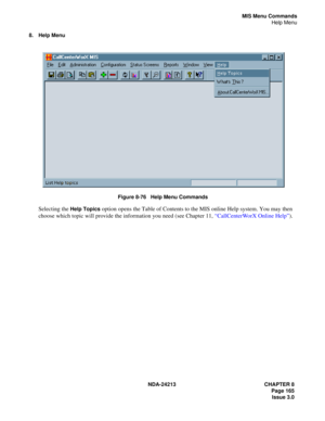 Page 179NDA-24213 CHAPTER 8
    Page 165
Issue 3.0
MIS Menu Commands
Help Menu
8. Help Menu
Figure 8-76   Help Menu Commands
Selecting the Help Topics option opens the Table of Contents to the MIS online Help system. You may then 
choose which topic will provide the information you need (see Chapter 11, “CallCenterWorX Online Help”). 