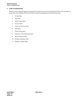 Page 184CHAPTER 9 NDA-24213
Page 170    
Issue 3.0
ACD Procedures
Order of programming
2. Order of programming
Because some commands depend on information having been previously programmed before the command can 
accept data, the CallCenterWorX ACD MAT should be programmed in the following order: 
1. Tenant Data
2. Split Data
3. Agent Logon Data
4. Position Data
5. Call Control Vector Data
6. Pilot Data
7. Trunk Group Data
8. Interactive Voice Response Data
9. Week Schedules Data
10. Holiday Schedules Data
11....