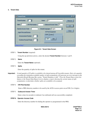 Page 185NDA-24213 CHAPTER 9
    Page 171
Issue 3.0
ACD Procedures
Tenant Data
3. Tenant Data
Figure 9-3   Tenant Data Screen
STEP 1:Tenant Number (required)
Using the up and down arrows, select the desired 
Tenant Number between 1 and 9.
STEP 2:  
Name
Enter the Tenant Name (optional). 
STEP 3:  
Splits
Enter the quantity of splits for this tenant.
Important:A total quantity of 30 splits is available to be shared among all 9 possible tenants. Entry of a quantity 
exceeding the remaining available number of split...