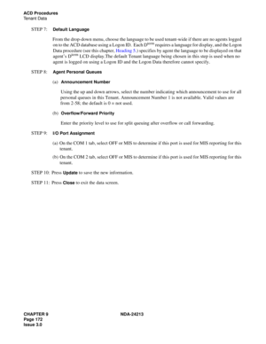 Page 186CHAPTER 9 NDA-24213
Page 172    
Issue 3.0
ACD Procedures
Tenant Data
STEP 7:  Default Language
From the drop-down menu, choose the language to be used tenant-wide if there are no agents logged 
on to the ACD database using a Logon ID.  Each Dterm requires a language for display, and the Logon 
Data procedure (see this chapter, Heading 5.) specifies by agent the language to be displayed on that 
agent’s D
term LCD display.The default Tenant language being chosen in this step is used when no 
agent is...