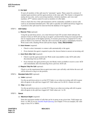 Page 188CHAPTER 9 NDA-24213
Page 174    
Issue 3.0
ACD Procedures
Split Data
(b)Hot Split 
If used, all members of this split must be “automatic” agents. There cannot be a mixture of 
standard agent positions and hot agent positions in the same split. This feature is designed for 
analog devices only, such as answering machines, dictation machines, and voice mail 
machines. D
term stations cannot be used as members of a Hot Split. 
Click to check this box if this split destination will be continually available...