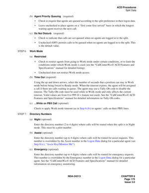 Page 189NDA-24213 CHAPTER 9
    Page 175
Issue 3.0
ACD Procedures
Split Data
(b)  Agent Priority Queuing   (required)
Check to require that agents are queued according to the split preference in their logon data. 
Leave unchecked to place agents on a “first come first served” basis in which the longest 
waiting agent receives the next call. 
(c)  
Do Not Disturb   (required)
Check to indicate that calls are not queued when no agents are logged in to the split.
Unchecked (OFF) permits calls to be queued when...