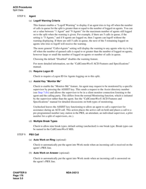 Page 190CHAPTER 9 NDA-24213
Page 176    
Issue 3.0
ACD Procedures
Split Data
STEP 8:  Agent
(a)  Logoff Warning Criteria
This feature enables a “Logoff Warning” to display if an agent tries to log off when the number 
of calls in queue for the split is greater than or equal to the number of logged on agents. You can 
set a value between “1 Agent” and “9 Agents” for the maximum number of agents still logged 
on to the split when the warning is given. For example, if there are 5 calls in queue, if the 
setting is...