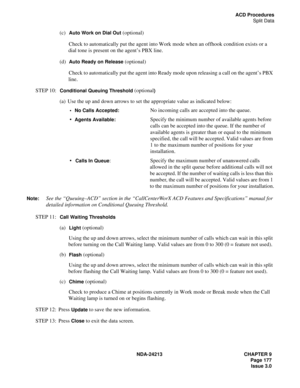 Page 191NDA-24213 CHAPTER 9
    Page 177
Issue 3.0
ACD Procedures
Split Data
(c)  Auto Work on Dial Out (optional)
Check to automatically put the agent into Work mode when an offhook condition exists or a 
dial tone is present on the agent’s PBX line. 
(d)  
Auto Ready on Release (optional)
Check to automatically put the agent into Ready mode upon releasing a call on the agent’s PBX 
line. 
STEP 10:  
Conditional Queuing Threshold (optional)
(a) Use the up and down arrows to set the appropriate value as...