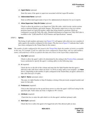 Page 193NDA-24213 CHAPTER 9
    Page 179
Issue 3.0
ACD Procedures
Logon Data
(d)  Agent Name (optional)
Enter the name of the agent or supervisor associated with the Logon ID number.
(e)  
Abbreviated Name (optional)
Enter an abbreviated agent name of up to five alphanumerical characters for use in reports.
(f)  
Allow Supervisor Tally-Oh Codes (optional)
Check to allow the position to use Supervisor Tally-Oh codes, which invoke various actions 
such as statistical displays and mode changes. This permits...