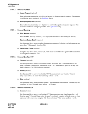 Page 194CHAPTER 9 NDA-24213
Page 180    
Issue 3.0
ACD Procedures
Logon Data
STEP 3:  Personal Numbers
(a)  Assist Request (optional)
Enter a directory number (up to 4 digits) to be used for the agent’s assist requests. This number 
overrides the Assist number in the Split Data dialog.
(b)  
Emergency Request (optional)
Enter a directory number (up to 4 digits) to be used for the agent’s emergency requests. This 
number overrides the Emergency number in the Split Data dialog.
STEP 4:  
Personal Queuing
(a)...