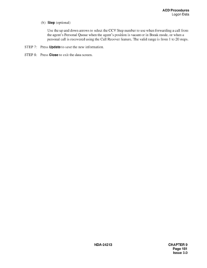 Page 195NDA-24213 CHAPTER 9
    Page 181
Issue 3.0
ACD Procedures
Logon Data
(b)  Step (optional)
Use the up and down arrows to select the CCV Step number to use when forwarding a call from 
the agent’s Personal Queue when the agent’s position is vacant or in Break mode, or when a 
personal call is recovered using the Call Recover feature. The valid range is from 1 to 20 steps.
STEP 7: Press 
Update to save the new information.
STEP 8: Press 
Close to exit the data screen. 