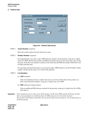 Page 196CHAPTER 9 NDA-24213
Page 182    
Issue 3.0
ACD Procedures
Position Data
6. Position Data
Figure 9-6   Position Data Screen
STEP 1:  Tenant Number (required)
Select the tenant number from the drop-down menu.
STEP 2:  
Position Number (required)
For programming a new entry, enter a PBX directory number for the position, using up to 4 digits 
from 10 to 9999. The Position number and PBX line number entries are the same entity; they are the 
My Line. If the My Line number is entered in this field, then the...