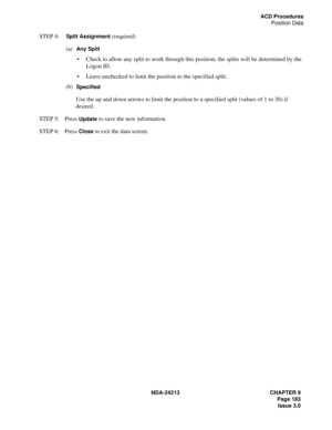 Page 197NDA-24213 CHAPTER 9
    Page 183
Issue 3.0
ACD Procedures
Position Data
STEP 4:  Split Assignment (required)
(a)  
Any Split 
Check to allow any split to work through this position; the splits will be determined by the 
Logon ID. 
Leave unchecked to limit the position to the specified split.
(b)  
Specified 
Use the up and down arrows to limit the position to a specified split (values of 1 to 30) if 
desired.
STEP 5: Press 
Update to save the new information.
STEP 6: Press 
Close to exit the data screen. 