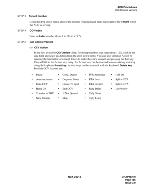 Page 199NDA-24213 CHAPTER 9
    Page 185
Issue 3.0
ACD Procedures
Call Control Vectors
STEP 3:Tenant Number 
Using the drop-down menu, choose the number (required) and name (optional) of the 
Tenant which 
the ACD is serving.
STEP 4:  
CCV Index
Enter an Index number (from 1 to 60) to a CCV.
STEP 5:  
Call Control Vectors
(a)  CCV Action
In the first available CCV Action (Step) field (step numbers can range from 1-20), click in the 
data field and select an Action from the drop-down menu. You can also select an...