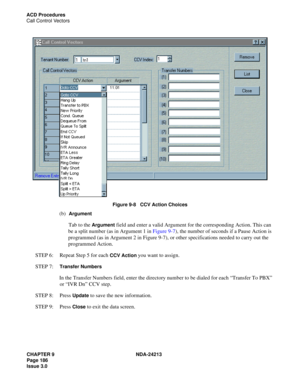 Page 200CHAPTER 9 NDA-24213
Page 186    
Issue 3.0
ACD Procedures
Call Control Vectors
Figure 9-8   CCV Action Choices
(b)  Argument
Tab to the Argument field and enter a valid Argument for the corresponding Action. This can 
be a split number (as in Argument 1 in Figure 9-7), the number of seconds if a Pause Action is 
programmed (as in Argument 2 in Figure 9-7), or other specifications needed to carry out the 
programmed Action.
STEP 6:  Repeat Step 5 for each 
CCV Action you want to assign.
STEP 7:  
Transfer...