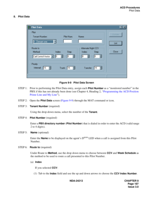 Page 201NDA-24213 CHAPTER 9
    Page 187
Issue 3.0
ACD Procedures
Pilot Data
8. Pilot Data
Figure 9-9   Pilot Data Screen
STEP 1: Prior to performing the Pilot Data entry, assign each Pilot Number as a “monitored number” in the 
PBX if this has not already been done (see Chapter 4, Heading 2, “Programming the ACD Position 
Prime Line and My Line”).
STEP 2: Open the 
Pilot Data screen (Figure 9-9) through the MAT command or icon.
STEP 3:
Tenant Number (required)
Using the drop-down menu, select the number of the...