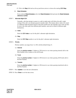 Page 202CHAPTER 9 NDA-24213
Page 188    
Issue 3.0
ACD Procedures
Pilot Data
(2)  Tab to the Step field and use the up and down arrows to choose the starting CCV Step.
(b)  
Week Schedule
If you selected Week Schedule, tab to the Week Schedule field and enter the Week Schedule 
reference number
.
STEP 7:  
Alternate Night CCV
Normally, calls that attempt to queue to a split in night mode will follow the split’s night 
routing (if the call is not already queued in another split). This feature allows calls to be...