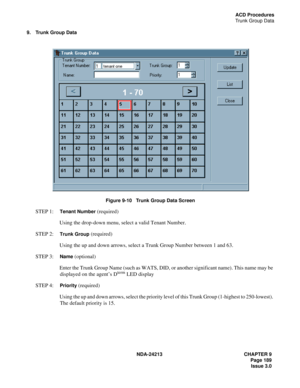 Page 203NDA-24213 CHAPTER 9
    Page 189
Issue 3.0
ACD Procedures
Trunk Group Data
9. Trunk Group Data
Figure 9-10   Trunk Group Data Screen
STEP 1:  Tenant Number (required)
Using the drop-down menu, select a valid Tenant Number.
STEP 2:  
Trunk Group (required)
Using the up and down arrows, select a Trunk Group Number between 1 and 63.
STEP 3:  
Name (optional)
Enter the Trunk Group Name (such as WATS, DID, or another significant name). This name may be 
displayed on the agent’s D
term LED display 
STEP 4:...