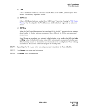 Page 207NDA-24213 CHAPTER 9
    Page 193
Issue 3.0
ACD Procedures
Week Schedules
(b)  Time
Select a Start Time for the day selected in Step 4a. Click in the field to generate up and down 
arrows. The first entry is preset at “00:01.”
(c)  
CCV Index
Select a CCV Index (reference number) for a Call Control Vector (see Heading 7, “Call Control 
Vectors,” Step 4) assigned to this Week Schedule. Click in the field to generate up and down 
arrows.
(d)  
CCV Step
Select the Call Control Step number (between 1 and 20)...