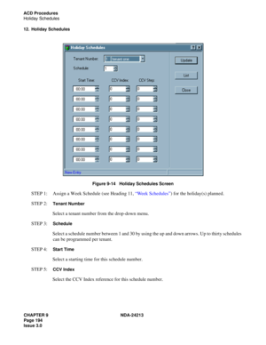 Page 208CHAPTER 9 NDA-24213
Page 194    
Issue 3.0
ACD Procedures
Holiday Schedules
12. Holiday Schedules
Figure 9-14   Holiday Schedules Screen
STEP 1:  Assign a Week Schedule (see Heading 11, “Week Schedules”) for the holiday(s) planned.
STEP 2:  
Tenant Number
Select a tenant number from the drop-down menu.
STEP 3:  
Schedule
Select a schedule number between 1 and 30 by using the up and down arrows. Up to thirty schedules 
can be programmed per tenant.
STEP 4:  
Start Time
Select a starting time for this...