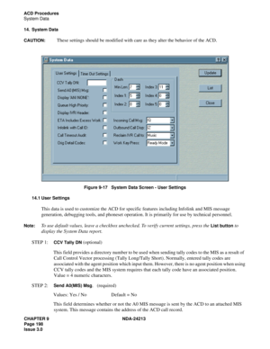 Page 212CHAPTER 9 NDA-24213
Page 198    
Issue 3.0
ACD Procedures
System Data
14. System Data
CAUTION:
 These settings should be modified with care as they alter the behavior of the ACD.
Figure 9-17   System Data Screen - User Settings
14.1 User Settings
This data is used to customize the ACD for specific features including Infolink and MIS message 
generation, debugging tools, and phoneset operation. It is primarily for use by technical personnel. 
Note:To use default values, leave a checkbox unchecked. To...