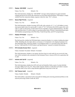 Page 213NDA-24213 CHAPTER 9
    Page 199
Issue 3.0
ACD Procedures
System Data
STEP 3:  Display ‘ANI NONE’   (required)
Values: Yes / No Default = No
This field determines whether the “ANI NONE” message will be displayed on agent terminals 
(ringing and answer) for ACD calls which have no associated ANI information. The display is simply 
omitted from the connection display sequence when the value “No” is chosen.
STEP 4:  
Queue High Priority   (required)
Values: Yes / No Default = No
This field determines...