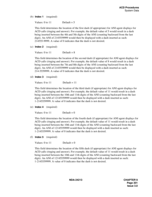 Page 215NDA-24213 CHAPTER 9
    Page 201
Issue 3.0
ACD Procedures
System Data
(b)  Index 1    (required)
Values: 0 to 11 Default = 5
This field determines the location of the first dash (if appropriate) for ANI agent displays for 
ACD calls (ringing and answer). For example, the default value of 5 would result in a dash 
being inserted between the 4th and 5th digits of the ANI (counting backward from the last 
digit). An ANI of 2145559999 would then be displayed with a dash inserted as such: 
214555-9999. A...