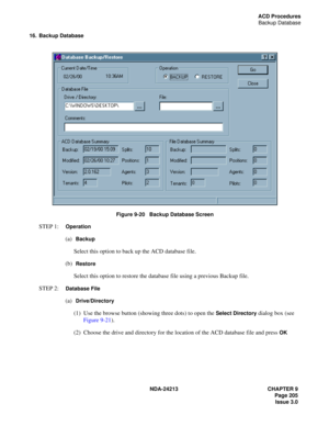 Page 219NDA-24213 CHAPTER 9
    Page 205
Issue 3.0
ACD Procedures
Backup Database
16. Backup Database
Figure 9-20   Backup Database Screen
STEP 1:  Operation
(a)  Backup
Select this option to back up the ACD database file.
(b)  
Restore
Select this option to restore the database file using a previous Backup file.
STEP 2:  
Database File
(a)  Drive/Directory
(1)  Use the browse button (showing three dots) to open the Select Directory dialog box (see 
Figure 9-21). 
(2)  Choose the drive and directory for the...