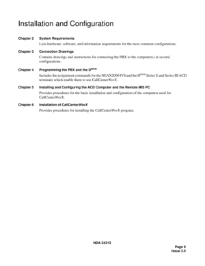 Page 23NDA-24213
Page 9
Issue 3.0
Installation and Configuration
Chapter 2 System Requirements
Lists hardware, software, and information requirements for the most common configurations.
Chapter 3 Connection Drawings
Contains drawings and instructions for connecting the PBX to the computer(s) in several 
configurations.
Chapter 4 Programming the PBX and the Dterm
Includes the assignment commands for the NEAX2000 IVS and the Dterm Series E and Series III ACD 
terminals which enable them to use CallCenterWorX....