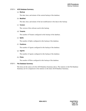 Page 221NDA-24213 CHAPTER 9
    Page 207
Issue 3.0
ACD Procedures
Backup Database
STEP 4:  ACD Database Summary
(a)  Backup
The date, hour, and minute of the current backup of the database.
(b)  
Modified
The date, hour, and minute of the last modification to the data in this backup.
(c)  
Version
The version of the software used in this backup. 
(d)  
Tenants
The number of Tenants configured in this backup of the database.
(e)  
Splits
The number of Splits configured in this backup of the database.
(f)...