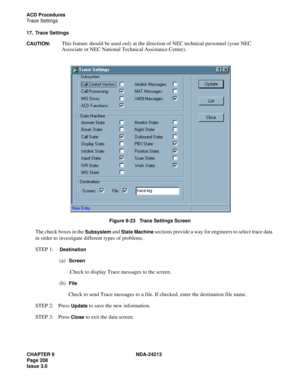 Page 222CHAPTER 9 NDA-24213
Page 208    
Issue 3.0
ACD Procedures
Trace Settings
17. Trace Settings
CAUTION:
This feature should be used only at the direction of NEC technical personnel (your NEC 
Associate or NEC National Technical Assistance Center)
.
Figure 9-23   Trace Settings Screen
The check boxes in the Subsystem and State Machine sections provide a way for engineers to select trace data 
in order to investigate different types of problems. 
STEP 1:  
Destination
(a)  Screen
 Check to display Trace...