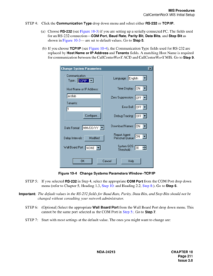 Page 225NDA-24213 CHAPTER 10
    Page 211
Issue 3.0
MIS Procedures
CallCenterWorX MIS Initial Setup
STEP 4: Click the Communication Type drop down menu and select either RS-232 or TCP/IP.
(a) Choose 
RS-232 (see Figure 10-3) if you are setting up a serially connected PC. The fields used 
for an RS-232 connection—
COM Port, Baud Rate, Parity Bit, Data Bits, and Stop Bit as 
shown in Figure 10-3— are set to default values. Go to 
Step 5.
(b) If you choose 
TCP/IP (see Figure 10-4), the Communication Type fields...