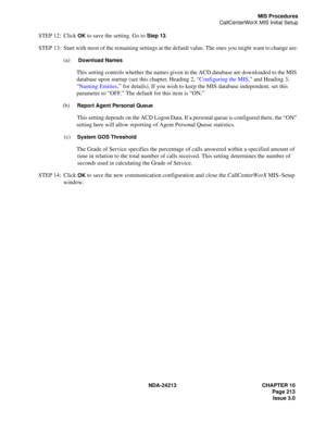 Page 227NDA-24213 CHAPTER 10
    Page 213
Issue 3.0
MIS Procedures
CallCenterWorX MIS Initial Setup
STEP 12: Click OK to save the setting. Go to Step 13.
STEP 13: Start with most of the remaining settings at the default value. The ones you might want to change are:
(a)  
Download Names
This setting controls whether the names given in the ACD database are downloaded to the MIS 
database upon startup (see this chapter, Heading 2, “Configuring the MIS,” and Heading 3,
“Naming Entities,” for details). If you wish to...