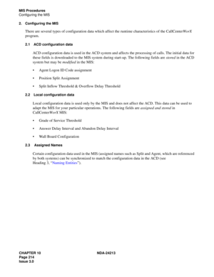 Page 228CHAPTER 10 NDA-24213
Page 214    
Issue 3.0
MIS Procedures
Configuring the MIS
2. Configuring the MIS
There are several types of configuration data which affect the runtime characteristics of the CallCenterWorX 
program.
2.1 ACD configuration data
ACD configuration data is used in the ACD system and affects the processing of calls. The initial data for 
these fields is downloaded to the MIS system during start-up. The following fields are stored in the ACD 
system but may be modified in the MIS:
Agent...