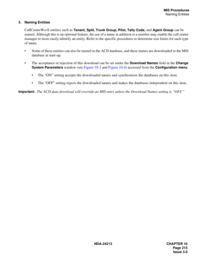 Page 229NDA-24213 CHAPTER 10
    Page 215
Issue 3.0
MIS Procedures
Naming Entities
3. Naming Entities
CallCenterWorX entities such as Tenant, Split, Trunk Group, Pilot, Tally Code, and Agent Group can be 
named. Although this is an optional feature, the use of a name in addition to a number may enable the call center
 
manager to more easily identify an entity. Refer to the specific procedures to determine size limits for each type 
of name.
Some of these entities can also be named in the ACD database, and...