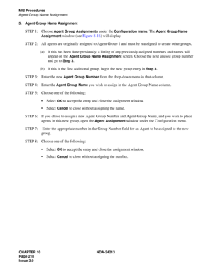 Page 232CHAPTER 10 NDA-24213
Page 218    
Issue 3.0
MIS Procedures
Agent Group Name Assignment
5. Agent Group Name Assignment
STEP 1: Choose Agent Group Assignments under the Configuration menu. The Agent Group Name 
Assignment
 window (see Figure 8-16) will display.
STEP 2: All agents are originally assigned to Agent Group 1 and must be reassigned to create other groups. 
(a) If this has been done previously, a listing of any previously assigned numbers and names will 
appear on the 
Agent Group Name Assignment...