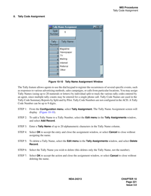 Page 235NDA-24213 CHAPTER 10
    Page 221
Issue 3.0
MIS Procedures
Tally Code Assignment
8. Tally Code Assignment
Figure 10-10   Tally Name Assignment Window
The Tally feature allows agents to use the dial keypad to register the occurrences of several specific events, such 
as responses to various advertising methods, sales campaigns, or calls from particular locations. You may assign 
Tally Names (using up to 20 numerals or letters) by individual split to track the various tally codes entered by 
an agent,...