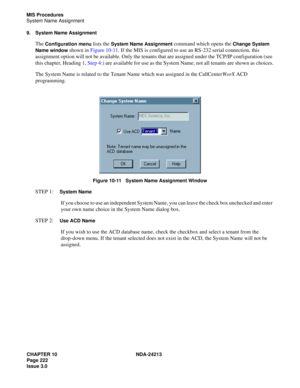 Page 236CHAPTER 10 NDA-24213
Page 222    
Issue 3.0
MIS Procedures
System Name Assignment
9. System Name Assignment
The Configuration menu lists the System Name Assignment command which opens the Change System 
Name window
 shown in Figure 10-11. If the MIS is configured to use an RS-232 serial connection, this 
assignment option will not be available. Only the tenants that are assigned under the TCP/IP configuration (see 
this chapter, Heading 1, Step 4:) are available for use as the System Name; not all...