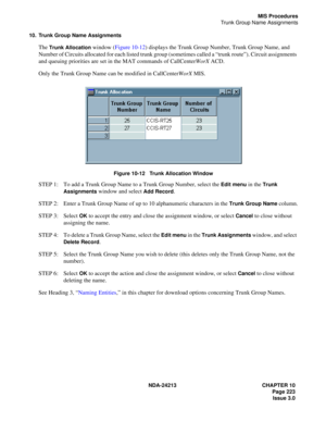 Page 237NDA-24213 CHAPTER 10
    Page 223
Issue 3.0
MIS Procedures
Trunk Group Name Assignments
10. Trunk Group Name Assignments
The Trunk Allocation window (Figure 10-12) displays the Trunk Group Number, Trunk Group Name, and 
Number of Circuits allocated for each listed trunk group (sometimes called a “trunk route”). Circuit assignments 
and queuing priorities are set in the MAT commands of CallCenterWorX ACD. 
Only the Trunk Group Name can be modified in CallCenterWorX MIS.
 
Figure 10-12   Trunk Allocation...