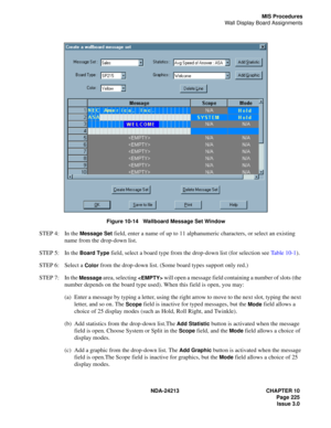 Page 239NDA-24213 CHAPTER 10
    Page 225
Issue 3.0
MIS Procedures
Wall Display Board Assignments
Figure 10-14   Wallboard Message Set Window
STEP 4: In the Message Set field, enter a name of up to 11 alphanumeric characters, or select an existing 
name from the drop-down list.
STEP 5: In the 
Board Type field, select a board type from the drop-down list (for selection see Ta b l e  1 0 - 1).
STEP 6: Select a 
Color from the drop-down list. (Some board types support only red.)
STEP 7: In the 
Message area,...