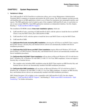 Page 25NDA-24213 CHAPTER 2
Page 11
Issue 3.0
System Requirements
Variations in Setup
CHAPTER 2 System Requirements
1. Variations in Setup
The CallCenterWorX ACD Client/Server architecture allows one or more Maintenance Administration 
Terminal (MAT) computers to program and monitor the ACD system. The ACD computer can then provide 
call-handling data to an MIS application (which is not a Client) for translation into meaningful statistics and 
reports. The MIS application can be loaded as part of the complete...