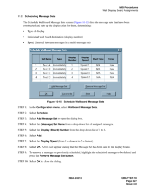 Page 241NDA-24213 CHAPTER 10
    Page 227
Issue 3.0
MIS Procedures
Wall Display Board Assignments
11.2 Scheduling Message Sets
The Schedule Wallboard Message Sets screen (Figure 10-15) lists the message sets that have been 
constructed and sets up the display plan for them, determining:
Type of display
Individual wall board destination (display number)
Speed (interval between messages in a multi-message set)
 
Figure 10-15   Schedule Wallboard Message Sets
STEP 1: In the Configuration menu, select Wallboard...