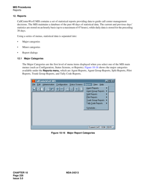 Page 242CHAPTER 10 NDA-24213
Page 228    
Issue 3.0
MIS Procedures
Reports
12. Reports
CallCenterWorX MIS contains a set of statistical reports providing data to guide call center management 
decisions. The MIS maintains a database of the past 40 days of statistical data. The current and previous days’ 
statistics are stored on an hourly basis (up to a maximum of 47 hours), while daily data is stored for the preceding 
38 days.
Using a series of menus, statistical data is separated into: 
Major categories...