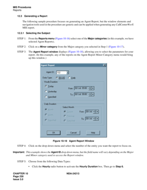 Page 244CHAPTER 10 NDA-24213
Page 230    
Issue 3.0
MIS Procedures
Reports
12.3 Generating a Report
The following sample procedure focuses on generating an Agent Report, but the window elements and 
navigation tools used in the procedure are generic and can be applied when generating any CallCenterWorX 
MIS report. 
12.3.1 Selecting the Subject
STEP 1: From the Reports menu (Figure 10-16) select one of the Major categories (in this example, we have 
selected Agent Reports).
STEP 2: Click on a 
Minor category...