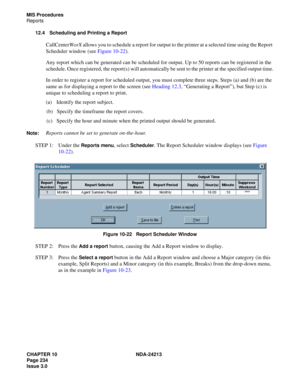 Page 248CHAPTER 10 NDA-24213
Page 234    
Issue 3.0
MIS Procedures
Reports
12.4 Scheduling and Printing a Report
CallCenterWorX allows you to schedule a report for output to the printer at a selected time using the Report 
Scheduler window (see Figure 10-22). 
Any report which can be generated can be scheduled for output. Up to 50 reports can be registered in the 
schedule. Once registered, the report(s) will automatically be sent to the printer at the specified output time.
In order to register a report for...