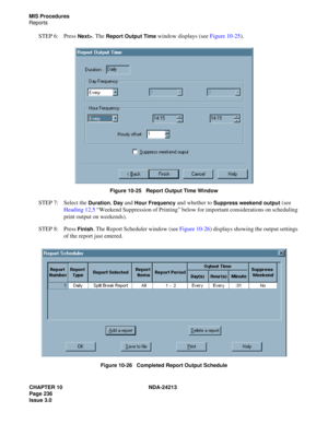 Page 250CHAPTER 10 NDA-24213
Page 236    
Issue 3.0
MIS Procedures
Reports
STEP 6: Press Next>. The Report Output Time window displays (see Figure 10-25).
Figure 10-25   Report Output Time Window
STEP 7: Select the Duration, Day and Hour Frequency and whether to Suppress weekend output (see 
Heading 12.5 “Weekend Suppression of Printing” below for important considerations on scheduling 
print output on weekends). 
STEP 8: Press 
Finish. The Report Scheduler window (see Figure 10-26) displays showing the output...