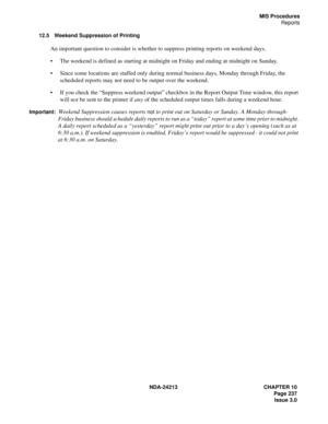 Page 251NDA-24213 CHAPTER 10
    Page 237
Issue 3.0
MIS Procedures
Reports
12.5 Weekend Suppression of Printing
An important question to consider is whether to suppress printing reports on weekend days.
The weekend is defined as starting at midnight on Friday and ending at midnight on Sunday.
Since some locations are staffed only during normal business days, Monday through Friday, the 
scheduled reports may not need to be output over the weekend.
If you check the “Suppress weekend output” checkbox in the...