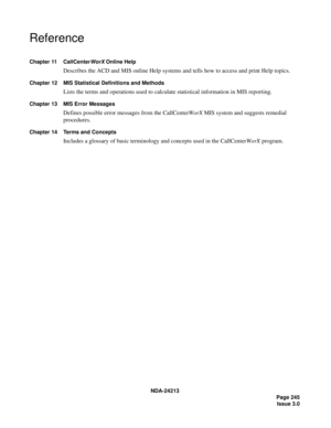 Page 259NDA-24213
    Page 245
Issue 3.0
Reference
Chapter 11 CallCenterWorX Online Help
Describes the ACD and MIS online Help systems and tells how to access and print Help topics.
Chapter 12 MIS Statistical Definitions and Methods
Lists the terms and operations used to calculate statistical information in MIS reporting.
Chapter 13 MIS Error Messages
Defines possible error messages from the CallCenterWorX MIS system and suggests remedial 
procedures.
Chapter 14 Terms and Concepts
Includes a glossary of basic...