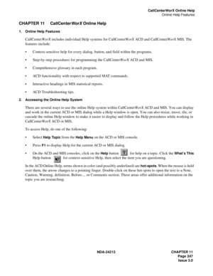 Page 261NDA-24213 CHAPTER 11
    Page 247
Issue 3.0
CallCenterWorX Online Help
Online Help Features
CHAPTER 11 CallCenter
WorX Online Help
1. Online Help Features
CallCenterWorX includes individual Help systems for CallCenterWorX ACD and CallCenterWorX MIS. The 
features include:
Context-sensitive help for every dialog, button, and field within the programs.
Step-by-step procedures for programming the CallCenterWorX ACD and MIS.
Comprehensive glossary in each program.
ACD functionality with respect to...