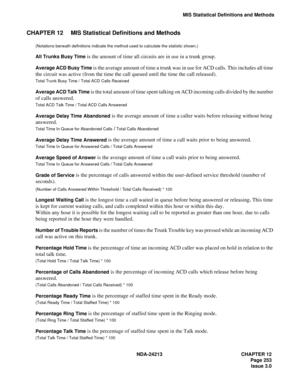 Page 267NDA-24213 CHAPTER 12
   Page 253
Issue 3.0
MIS Statistical Definitions and Methods
CHAPTER 12 MIS Statistical Definitions and Methods
(Notations beneath definitions indicate the method used to calculate the statistic shown.)
All Trunks Busy Time is the amount of time all circuits are in use in a trunk group.
Average ACD Busy Time is the average amount of time a trunk was in use for ACD calls. This includes all time 
the circuit was active (from the time the call queued until the time the call released)....