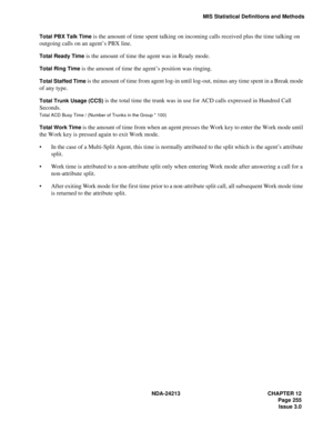 Page 269NDA-24213 CHAPTER 12
   Page 255
Issue 3.0
MIS Statistical Definitions and Methods
Total PBX Talk Time
 is the amount of time spent talking on incoming calls received plus the time talking on 
outgoing calls on an agent’s PBX line.
Total Ready Time is the amount of time the agent was in Ready mode.
Total Ring Time is the amount of time the agent’s position was ringing.
Total Staffed Time is the amount of time from agent log-in until log-out, minus any time spent in a Break mode 
of any type.
Total Trunk...